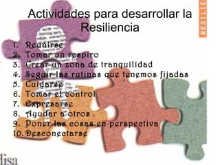 Actividades para desarrollar la Resiliencia Reunirse Tomar un respiro Crear un zona de tranquilidad Seguir las rutinas que tenemos fijadas Cuidarse Tomar el control Expresarse Ayudar a otros Poner las cosas en perspectiva Desconectarse  