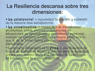 La Resiliencia descansa sobre tres dimensiones: •  La existencial  o necesidad de resistir y subsistir de la manera mas satisfactoria •  La constructiva  o capacidad de transformar problemas, crisis, errores o desgracias en situaciones de aprendizaje y crecimiento personal, cuando no creativo. Coincide en buena parte con lo que S. de la Torre define como creatividad paradójica. •  La tercera dimensión es la  ética  o clarificación de lo que se considera bueno y valioso para la sociedad y para uno mismo. Para que funcione la Resiliencia es fundamental la conciencia ética.  