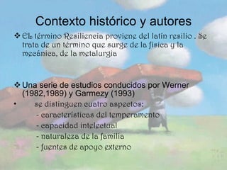 Contexto histórico y autores EL término Resiliencia proviene del latín resilio . Se trata de un término que surge de la física y la mecánica, de la metalurgia Una serie de estudios conducidos por Werner (1982,1989) y Garmezy (1993) se distinguen cuatro aspectos: - características del temperamento - capacidad intelectual - naturaleza de la familia - fuentes de apoyo externo 