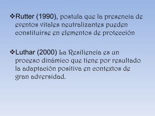 Rutter (1990),  postula que la presencia de eventos vitales neutralizantes pueden constituirse en elementos de protección Luthar (2000)  La Resiliencia es un proceso dinámico que tiene por resultado la adaptación positiva en contextos de gran adversidad . 