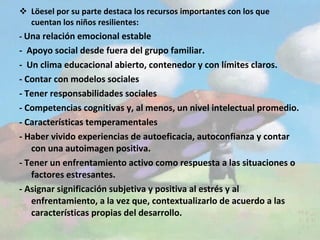 Löesel por su parte destaca los recursos importantes con los que cuentan los niños resilientes: -  Una relación emocional estable -  Apoyo social desde fuera del grupo familiar. -  Un clima educacional abierto, contenedor y con límites claros. - Contar con modelos sociales  - Tener responsabilidades sociales  - Competencias cognitivas y, al menos, un nivel intelectual promedio. - Características temperamentales  - Haber vivido experiencias de autoeficacia, autoconfianza y contar con una autoimagen positiva. - Tener un enfrentamiento activo como respuesta a las situaciones o factores estresantes. - Asignar significación subjetiva y positiva al estrés y al enfrentamiento, a la vez que, contextualizarlo de acuerdo a las características propias del desarrollo. 