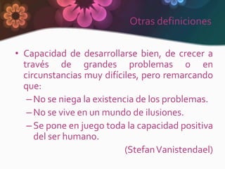 Otras definiciones

• Capacidad de desarrollarse bien, de crecer a
  través de grandes problemas o en
  circunstancias muy difíciles, pero remarcando
  que:
   – No se niega la existencia de los problemas.
   – No se vive en un mundo de ilusiones.
   – Se pone en juego toda la capacidad positiva
     del ser humano.
                            (Stefan Vanistendael)
 