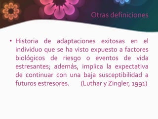 Otras definiciones


• Historia de adaptaciones exitosas en el
  individuo que se ha visto expuesto a factores
  biológicos de riesgo o eventos de vida
  estresantes; además, implica la expectativa
  de continuar con una baja susceptibilidad a
  futuros estresores.   (Luthar y Zingler, 1991)
 