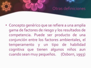 Otras definiciones


• Concepto genérico que se refiere a una amplia
  gama de factores de riesgo y los resultados de
  competencia. Puede ser producto de una
  conjunción entre los factores ambientales, el
  temperamento y un tipo de habilidad
  cognitiva que tienen algunos niños aun
  cuando sean muy pequeños. (Osborn, 1993)
 