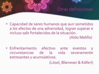 Otras definiciones


• Capacidad de seres humanos que aun sometidos
  a los efectos de una adversidad, logran superar e
  incluso salir fortalecidos de la situación.
                                         (Aldo Melillo)

• Enfrentamiento efectivo ante eventos y
  circunstancias de la vida severamente
  estresantes y acumulativos.
                        (Lösel, Blieneser & Köferl)
 