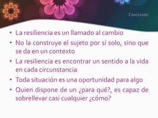 Conclusión



• La resiliencia es un llamado al cambio
• No la construye el sujeto por sí solo, sino que
  se da en un contexto
• La resiliencia es encontrar un sentido a la vida
  en cada circunstancia
• Toda situación es una oportunidad para algo
• Quien dispone de un ¿para qué?, es capaz de
  sobrellevar casi cualquier ¿cómo?
 