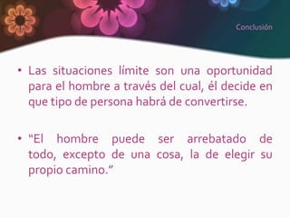 Conclusión




• Las situaciones límite son una oportunidad
  para el hombre a través del cual, él decide en
  que tipo de persona habrá de convertirse.

• “El hombre puede ser arrebatado de
  todo, excepto de una cosa, la de elegir su
  propio camino.”
 