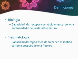 Definiciones


• Biología
  – Capacidad de recuperarse rápidamente de una
    enfermedad o de un desastre natural.


• Traumatología
  – Capacidad del tejido óseo de crecer en el sentido
    correcto después de una fractura.
 