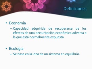 Definiciones


• Economía
  – Capacidad adquirida de recuperarse de los
    efectos de una perturbación económica adversa a
    la que está normalmente expuesta.


• Ecología
  – Se basa en la idea de un sistema en equilibrio.
 