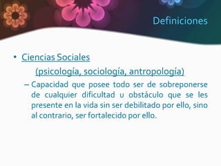 Definiciones


• Ciencias Sociales
     (psicología, sociología, antropología)
  – Capacidad que posee todo ser de sobreponerse
    de cualquier dificultad u obstáculo que se les
    presente en la vida sin ser debilitado por ello, sino
    al contrario, ser fortalecido por ello.
 