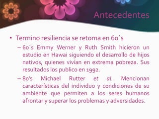 Antecedentes

• Termino resiliencia se retoma en 60´s
  – 60´s Emmy Werner y Ruth Smith hicieron un
    estudio en Hawai siguiendo el desarrollo de hijos
    nativos, quienes vivían en extrema pobreza. Sus
    resultados los publico en 1992.
  – 80’s Michael Rutter et al. Mencionan
    características del individuo y condiciones de su
    ambiente que permiten a los seres humanos
    afrontar y superar los problemas y adversidades.
 