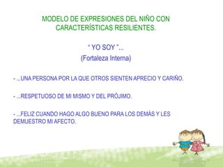 MODELO DE EXPRESIONES DEL NIÑO CON
             CARACTERÍSTICAS RESILIENTES.

                         “ YO SOY ”...
                       (Fortaleza Interna)

- ...UNA PERSONA POR LA QUE OTROS SIENTEN APRECIO Y CARIÑO.

- ...RESPETUOSO DE MI MISMO Y DEL PRÓJIMO.

- ...FELIZ CUANDO HAGO ALGO BUENO PARA LOS DEMÁS Y LES
DEMUESTRO MI AFECTO.
 