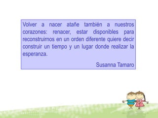Volver a nacer atañe también a nuestros
corazones: renacer, estar disponibles para
reconstruirnos en un orden diferente quiere decir
construir un tiempo y un lugar donde realizar la
esperanza.
                                Susanna Tamaro
 