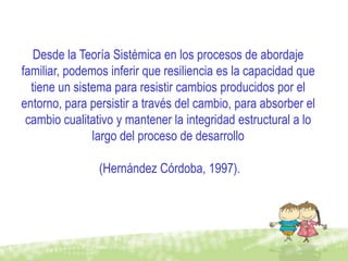 Desde la Teoría Sistémica en los procesos de abordaje
familiar, podemos inferir que resiliencia es la capacidad que
  tiene un sistema para resistir cambios producidos por el
entorno, para persistir a través del cambio, para absorber el
 cambio cualitativo y mantener la integridad estructural a lo
               largo del proceso de desarrollo

                (Hernández Córdoba, 1997).
 