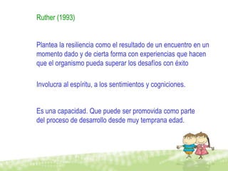 Ruther (1993)


Plantea la resiliencia como el resultado de un encuentro en un
momento dado y de cierta forma con experiencias que hacen
que el organismo pueda superar los desafíos con éxito

Involucra al espíritu, a los sentimientos y cogniciones.


Es una capacidad. Que puede ser promovida como parte
del proceso de desarrollo desde muy temprana edad.
 