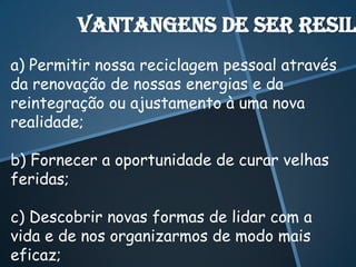 Vantangens de ser resil
a) Permitir nossa reciclagem pessoal através
da renovação de nossas energias e da
reintegração ou ajustamento à uma nova
realidade;

b) Fornecer a oportunidade de curar velhas
feridas;

c) Descobrir novas formas de lidar com a
vida e de nos organizarmos de modo mais
eficaz;
 