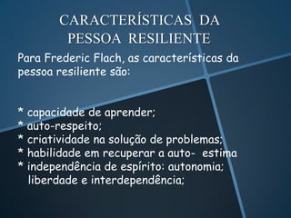 CARACTERÍSTICAS DA
        PESSOA RESILIENTE
Para Frederic Flach, as características da
pessoa resiliente são:


* capacidade de aprender;
* auto-respeito;
* criatividade na solução de problemas;
* habilidade em recuperar a auto- estima
* independência de espírito: autonomia;
  liberdade e interdependência;
 