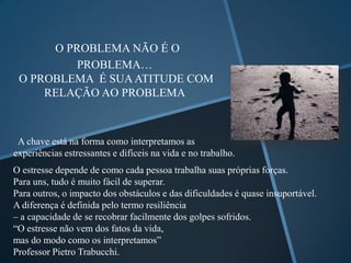 O PROBLEMA NÃO É O
         PROBLEMA…
 O PROBLEMA É SUA ATITUDE COM
     RELAÇÃO AO PROBLEMA



 A chave está na forma como interpretamos as
experiências estressantes e difíceis na vida e no trabalho.
O estresse depende de como cada pessoa trabalha suas próprias forças.
Para uns, tudo é muito fácil de superar.
Para outros, o impacto dos obstáculos e das dificuldades é quase insuportável.
A diferença é definida pelo termo resiliência
– a capacidade de se recobrar facilmente dos golpes sofridos.
“O estresse não vem dos fatos da vida,
mas do modo como os interpretamos”
Professor Pietro Trabucchi.
 