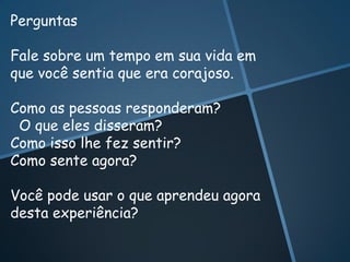 Perguntas

Fale sobre um tempo em sua vida em
que você sentia que era corajoso.

Como as pessoas responderam?
 O que eles disseram?
Como isso lhe fez sentir?
Como sente agora?

Você pode usar o que aprendeu agora
desta experiência?
 