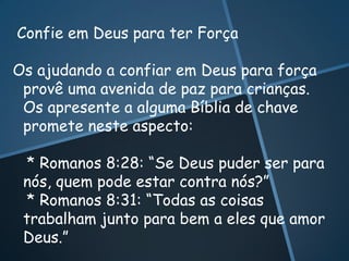 Confie em Deus para ter Força

Os ajudando a confiar em Deus para força
 provê uma avenida de paz para crianças.
 Os apresente a alguma Bíblia de chave
 promete neste aspecto:

 * Romanos 8:28: “Se Deus puder ser para
 nós, quem pode estar contra nós?”
 * Romanos 8:31: “Todas as coisas
 trabalham junto para bem a eles que amor
 Deus.”
 