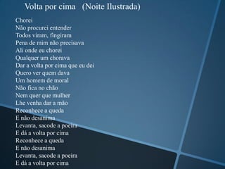 Volta por cima (Noite Ilustrada)
Chorei
Não procurei entender
Todos viram, fingiram
Pena de mim não precisava
Ali onde eu chorei
Qualquer um chorava
Dar a volta por cima que eu dei
Quero ver quem dava
Um homem de moral
Não fica no chão
Nem quer que mulher
Lhe venha dar a mão
Reconhece a queda
E não desanima
Levanta, sacode a poeira
E dá a volta por cima
Reconhece a queda
E não desanima
Levanta, sacode a poeira
E dá a volta por cima
 