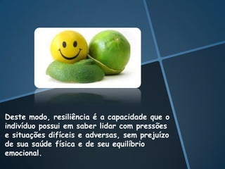 Deste modo, resiliência é a capacidade que o
indivíduo possui em saber lidar com pressões
e situações difíceis e adversas, sem prejuízo
de sua saúde física e de seu equilíbrio
emocional.
 