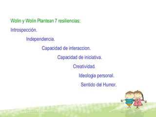 Wolin y Wolin Plantean 7 resiliencias: Introspección. Independencia. Capacidad de interaccion. Capacidad de iniciativa. Creatividad.   Ideologia personal.   Sentido del Humor. 