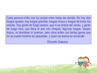 Cada persona brilla con luz propia entre todas las demás. No hay dos fuegos iguales, hay fuegos grandes, fuegos chicos y fuegos de todos los colores. Hay gente de fuego sereno, que ni se entera del viento, y gente de fuego loco, que llena el aire con chispas. Algunos fuegos, fuegos bobos, no alumbran ni queman, pero otros arden con tantas ganas que no se puede mirarlos sin parpadear, y quien se acerca se enciende”. Eduardo Galeano 