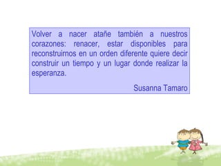 Volver a nacer atañe también a nuestros corazones: renacer, estar disponibles para reconstruirnos en un orden diferente quiere decir construir un tiempo y un lugar donde realizar la esperanza.  Susanna Tamaro 