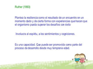 Ruther (1993)   Plantea la resiliencia como el resultado de un encuentro en un momento dado y de cierta forma con experiencias que hacen que el organismo pueda superar los desafíos con éxito Involucra al espíritu, a los sentimientos y cogniciones. Es una capacidad. Que puede ser promovida como parte del proceso de desarrollo desde muy temprana edad. 