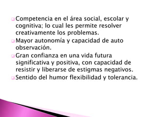  Competencia     en el área social, escolar y
  cognitiva; lo cual les permite resolver
  creativamente los problemas.
 Mayor autonomía y capacidad de auto
  observación.
 Gran confianza en una vida futura
  significativa y positiva, con capacidad de
  resistir y liberarse de estigmas negativos.
 Sentido del humor flexibilidad y tolerancia.
 