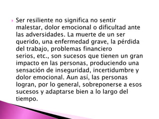    Ser resiliente no significa no sentir
    malestar, dolor emocional o dificultad ante
    las adversidades. La muerte de un ser
    querido, una enfermedad grave, la pérdida
    del trabajo, problemas financiero
    serios, etc., son sucesos que tienen un gran
    impacto en las personas, produciendo una
    sensación de inseguridad, incertidumbre y
    dolor emocional. Aun así, las personas
    logran, por lo general, sobreponerse a esos
    sucesos y adaptarse bien a lo largo del
    tiempo.
 