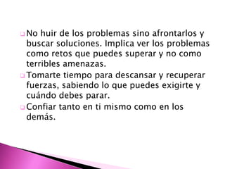  No  huir de los problemas sino afrontarlos y
  buscar soluciones. Implica ver los problemas
  como retos que puedes superar y no como
  terribles amenazas.
 Tomarte tiempo para descansar y recuperar
  fuerzas, sabiendo lo que puedes exigirte y
  cuándo debes parar.
 Confiar tanto en ti mismo como en los
  demás.
 