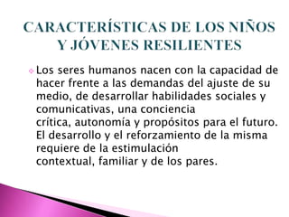  Los seres humanos nacen con la capacidad de
 hacer frente a las demandas del ajuste de su
 medio, de desarrollar habilidades sociales y
 comunicativas, una conciencia
 crítica, autonomía y propósitos para el futuro.
 El desarrollo y el reforzamiento de la misma
 requiere de la estimulación
 contextual, familiar y de los pares.
 