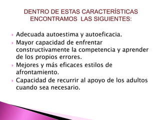 DENTRO DE ESTAS CARACTERÍSTICAS
       ENCONTRAMOS LAS SIGUIENTES:

   Adecuada autoestima y autoeficacia.
   Mayor capacidad de enfrentar
    constructivamente la competencia y aprender
    de los propios errores.
   Mejores y más eficaces estilos de
    afrontamiento.
   Capacidad de recurrir al apoyo de los adultos
    cuando sea necesario.
 