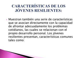    Muestran también una serie de características
    que se asocian directamente con la capacidad
    de afrontar adecuadamente los problemas
    cotidianos, las cuales se relacionan con el
    propio desarrollo personal. Los jóvenes
    resilientes presentan, características comunes
    tales como:
 