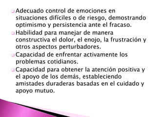  Adecuado   control de emociones en
  situaciones difíciles o de riesgo, demostrando
  optimismo y persistencia ante el fracaso.
 Habilidad para manejar de manera
  constructiva el dolor, el enojo, la frustración y
  otros aspectos perturbadores.
 Capacidad de enfrentar activamente los
  problemas cotidianos.
 Capacidad para obtener la atención positiva y
  el apoyo de los demás, estableciendo
  amistades duraderas basadas en el cuidado y
  apoyo mutuo.
 