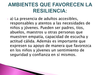 •   a) La presencia de adultos accesibles,
    responsables y atentos a las necesidades de
    niños y jóvenes. Pueden ser padres, tíos,
    abuelos, maestros u otras personas que
    muestren empatía, capacidad de escucha y
    actitud cálida. Además es importante que
    expresen su apoyo de manera que favorezca
    en los niños y jóvenes un sentimiento de
    seguridad y confianza en sí mismos.
 