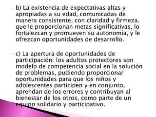 •   b) La existencia de expectativas altas y
    apropiadas a su edad, comunicadas de
    manera consistente, con claridad y firmeza.
    que le proporcionan metas significativas, lo
    fortalezcan y promueven su autonomía, y le
    ofrezcan oportunidades de desarrollo.

•   c) La apertura de oportunidades de
    participación: los adultos protectores son
    modelo de competencia social en la solución
    de problemas, pudiendo proporcionar
    oportunidades para que los niños y
    adolescentes participen y en conjunto,
    aprendan de los errores y contribuyan al
    bienestar de los otros, como parte de un
    equipo solidario y participativo.
 
