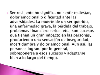    Ser resiliente no significa no sentir malestar,
    dolor emocional o dificultad ante las
    adversidades. La muerte de un ser querido,
    una enfermedad grave, la pérdida del trabajo,
    problemas financiero serios, etc., son sucesos
    que tienen un gran impacto en las personas,
    produciendo una sensación de inseguridad,
    incertidumbre y dolor emocional. Aun así, las
    personas logran, por lo general,
    sobreponerse a esos sucesos y adaptarse
    bien a lo largo del tiempo.
 