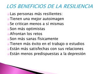  Las personas más resilientes:
 Tienen una mejor autoimagen
 Se critican menos a sí mismas
 Son más optimistas
 Afrontan los retos
 Son más sanas físicamente
 Tienen más éxito en el trabajo o estudios
 Están más satisfechas con sus relaciones
 Están menos predispuestas a la depresión
 