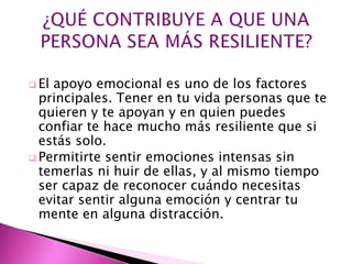  Elapoyo emocional es uno de los factores
  principales. Tener en tu vida personas que te
  quieren y te apoyan y en quien puedes
  confiar te hace mucho más resiliente que si
  estás solo.
 Permitirte sentir emociones intensas sin
  temerlas ni huir de ellas, y al mismo tiempo
  ser capaz de reconocer cuándo necesitas
  evitar sentir alguna emoción y centrar tu
  mente en alguna distracción.
 