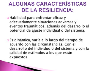  Habilidadpara enfrentar eficaz y
 adecuadamente situaciones adversas y
 eventos traumáticos, además del desarrollo el
 potencial de ajuste individual o del sistema.

 Esdinámica, varía a lo largo del tiempo de
 acuerdo con las circunstancias. Con el
 desarrollo del individuo o del sistema y con la
 calidad de estímulos a los que están
 expuestos.
 