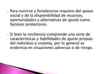    Para nutrirse y fortalecerse requiere del apoyo
    social y de la disponibilidad de recursos,
    oportunidades y alternativas de ajuste como
    factores protectores.

   Si bien la resiliencia comprende una serie de
    características y habilidades de ajuste propias
    del individuo o sistema, por lo general se
    evidencia en situaciones adversas o de riesgo.
 