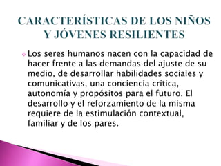  Losseres humanos nacen con la capacidad de
 hacer frente a las demandas del ajuste de su
 medio, de desarrollar habilidades sociales y
 comunicativas, una conciencia crítica,
 autonomía y propósitos para el futuro. El
 desarrollo y el reforzamiento de la misma
 requiere de la estimulación contextual,
 familiar y de los pares.
 