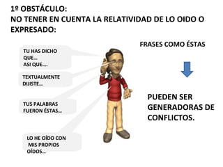 1º OBSTÁCULO:
NO TENER EN CUENTA LA RELATIVIDAD DE LO OIDO O
EXPRESADO:
FRASES COMO ÉSTAS
PUEDEN SER
GENERADORAS DE
CONFLICTOS.
TU HAS DICHO
QUE…
ASI QUE….
TEXTUALMENTE
DIJISTE…
TUS PALABRAS
FUERON ÉSTAS…
LO HE OÍDO CON
MIS PROPIOS
OÍDOS…
 