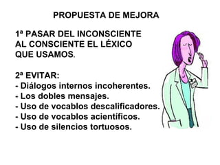 PROPUESTA DE MEJORA
1ª PASAR DEL INCONSCIENTE
AL CONSCIENTE EL LÉXICO
QUE USAMOS.
2ª EVITAR:
- Diálogos internos incoherentes.
- Los dobles mensajes.
- Uso de vocablos descalificadores.
- Uso de vocablos acientíficos.
- Uso de silencios tortuosos.
 