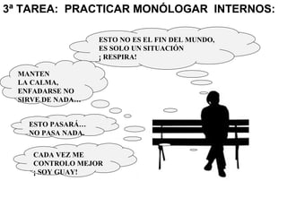 3ª TAREA: PRACTICAR MONÓLOGAR INTERNOS:
ESTO NO ES EL FIN DEL MUNDO,
ES SOLO UN SITUACIÓN
¡ RESPIRA!
MANTEN
LA CALMA,
ENFADARSE NO
SIRVE DE NADA…
ESTO PASARÁ…
NO PASA NADA.
CADA VEZ ME
CONTROLO MEJOR
¡ SOY GUAY!
 