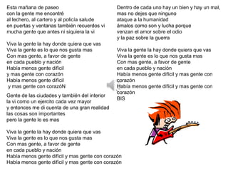 Esta mañana de paseo
con la gente me encontré
al lechero, al cartero y al policía salude
en puertas y ventanas también recuerdos vi
mucha gente que antes ni siquiera la vi
Viva la gente la hay donde quiera que vas
Viva la gente es lo que nos gusta mas
Con mas gente, a favor de gente
en cada pueblo y nación
Había menos gente difícil
y mas gente con corazón
Había menos gente difícil
y mas gente con corazóN
Gente de las ciudades y también del interior
la vi como un ejercito cada vez mayor
y entonces me di cuenta de una gran realidad
las cosas son importantes
pero la gente lo es mas
Viva la gente la hay donde quiera que vas
Viva la gente es lo que nos gusta mas
Con mas gente, a favor de gente
en cada pueblo y nación
Había menos gente difícil y mas gente con corazón
Había menos gente difícil y mas gente con corazón
Dentro de cada uno hay un bien y hay un mal,
mas no dejes que ninguno
ataque a la humanidad
ámalos como son y lucha porque
venzan el amor sobre el odio
y la paz sobre la guerra
Viva la gente la hay donde quiera que vas
Viva la gente es lo que nos gusta mas
Con mas gente, a favor de gente
en cada pueblo y nación
Había menos gente difícil y mas gente con
corazón
Había menos gente difícil y mas gente con
corazón
BIS
 