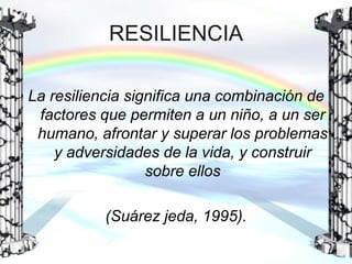 RESILIENCIA
La resiliencia significa una combinación de
factores que permiten a un niño, a un ser
humano, afrontar y superar los problemas
y adversidades de la vida, y construir
sobre ellos
(Suárez jeda, 1995).

 